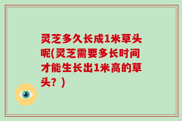 灵芝多久长成1米草头呢(灵芝需要多长时间才能生长出1米高的草头？)