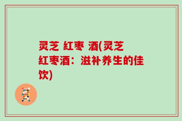 灵芝 红枣 酒(灵芝红枣酒：滋补养生的佳饮)