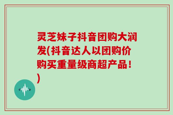 灵芝妹子抖音团购大润发(抖音达人以团购价购买重量级商超产品！)
