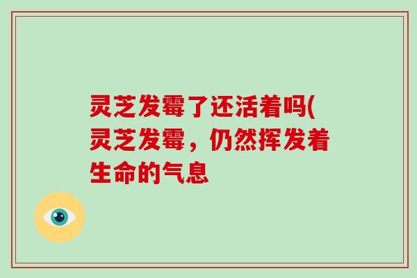 灵芝发霉了还活着吗(灵芝发霉，仍然挥发着生命的气息