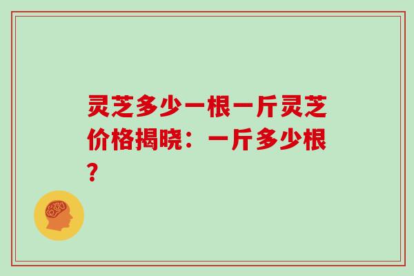 灵芝多少一根一斤灵芝价格揭晓：一斤多少根？