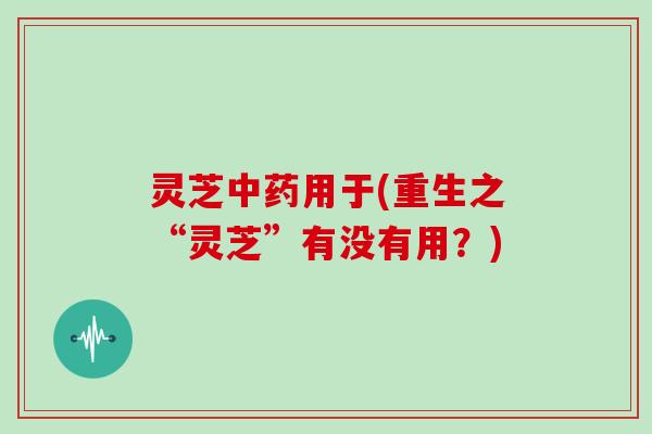 灵芝中药用于(重生之“灵芝”有没有用？)