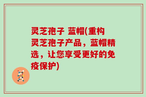 灵芝孢子 蓝帽(重构灵芝孢子产品，蓝帽精选，让您享受更好的免疫保护)