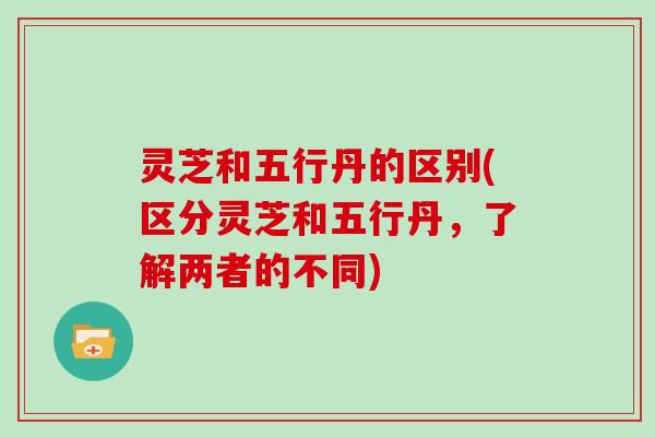 灵芝和五行丹的区别(区分灵芝和五行丹，了解两者的不同)