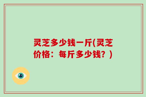灵芝多少钱一斤(灵芝价格：每斤多少钱？)