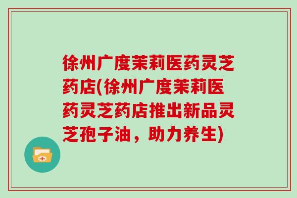 徐州广度茉莉医药灵芝药店(徐州广度茉莉医药灵芝药店推出新品灵芝孢子油，助力养生)