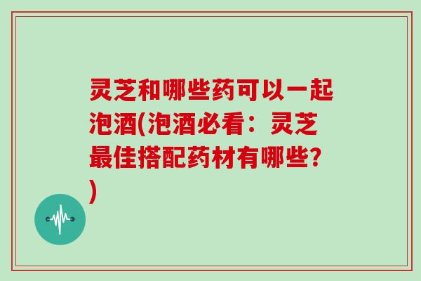 灵芝和哪些药可以一起泡酒(泡酒必看:灵芝最佳搭配药材有哪些?)-第1张图片-灵芝大师 灵芝和哪些药可以一起泡酒(泡酒必看:灵芝最佳搭配药材有哪些?)-第1张图片-灵芝大师