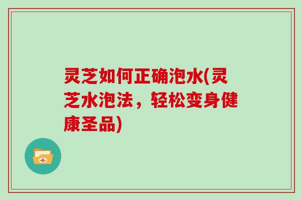 灵芝如何正确泡水(灵芝水泡法，轻松变身健康圣品)