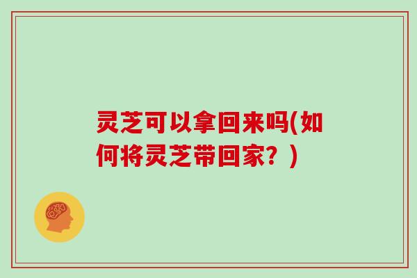 灵芝可以拿回来吗(如何将灵芝带回家？)