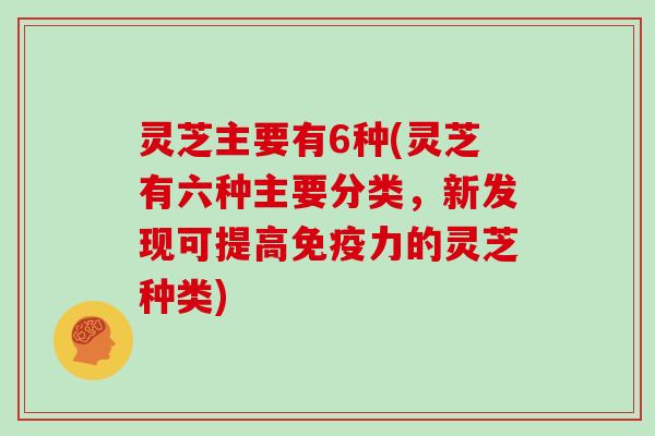 灵芝主要有6种(灵芝有六种主要分类，新发现可提高免疫力的灵芝种类)