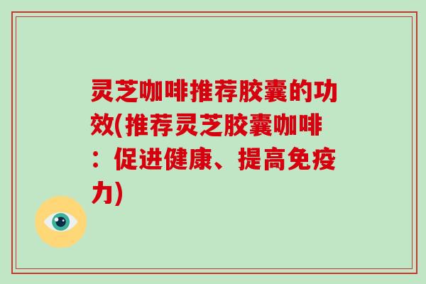 灵芝咖啡推荐胶囊的功效(推荐灵芝胶囊咖啡：促进健康、提高免疫力)