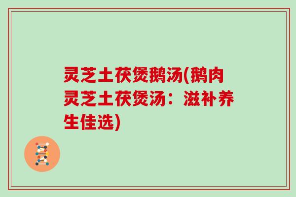 灵芝土茯煲鹅汤(鹅肉灵芝土茯煲汤：滋补养生佳选)
