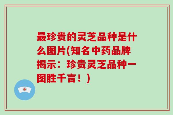 最珍贵的灵芝品种是什么图片(知名中药品牌揭示：珍贵灵芝品种一图胜千言！)