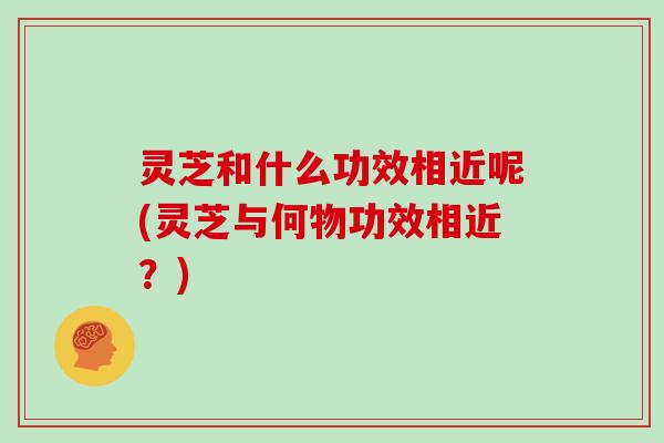 灵芝和什么功效相近呢(灵芝与何物功效相近？)