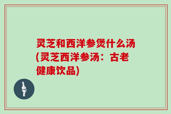 灵芝和西洋参煲什么汤(灵芝西洋参汤：古老健康饮品)