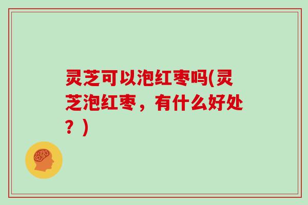 灵芝可以泡红枣吗(灵芝泡红枣，有什么好处？)