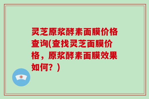 灵芝原浆酵素面膜价格查询(查找灵芝面膜价格，原浆酵素面膜效果如何？)