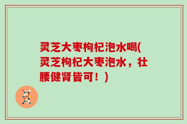 灵芝大枣枸杞泡水喝(灵芝枸杞大枣泡水，壮腰健肾皆可！)