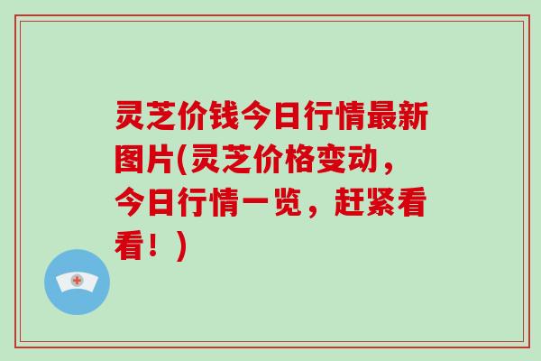 灵芝价钱今日行情最新图片(灵芝价格变动，今日行情一览，赶紧看看！)