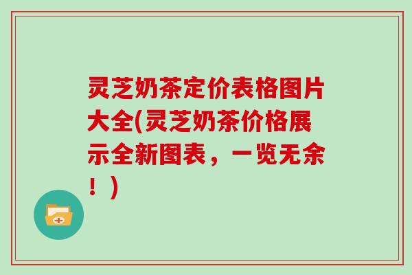 灵芝奶茶定价表格图片大全(灵芝奶茶价格展示全新图表，一览无余！)