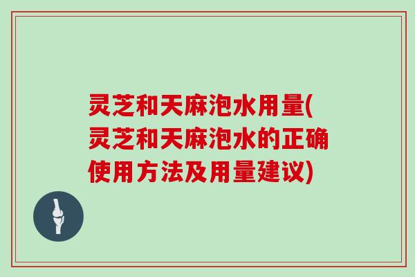 灵芝和天麻泡水用量(灵芝和天麻泡水的正确使用方法及用量建议)