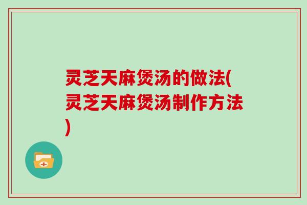灵芝天麻煲汤的做法(灵芝天麻煲汤制作方法)