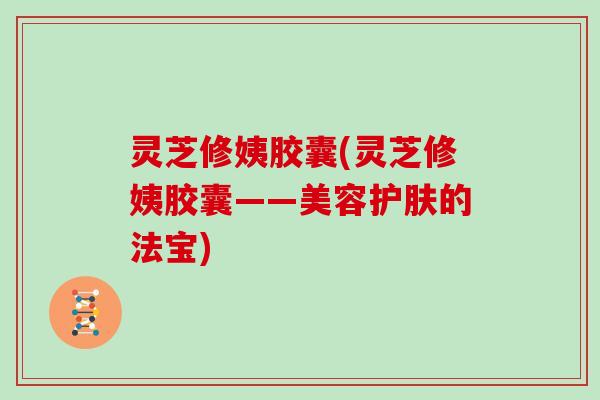 灵芝修姨胶囊(灵芝修姨胶囊——美容护肤的法宝)