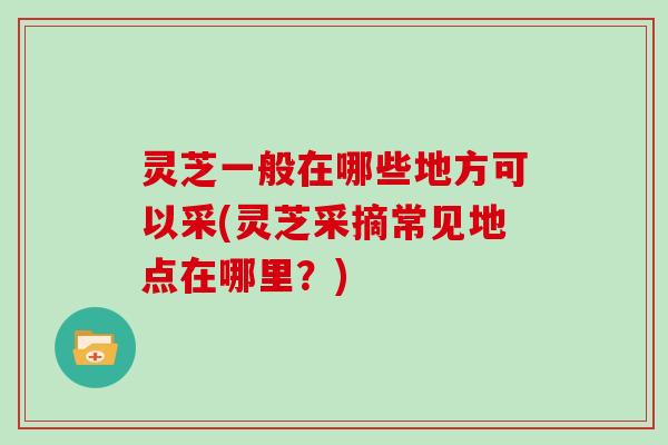 灵芝一般在哪些地方可以采(灵芝采摘常见地点在哪里？)