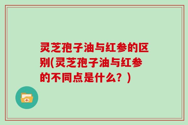 灵芝孢子油与红参的区别(灵芝孢子油与红参的不同点是什么？)