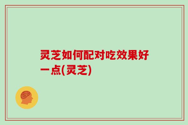 灵芝如何配对吃效果好一点(灵芝)