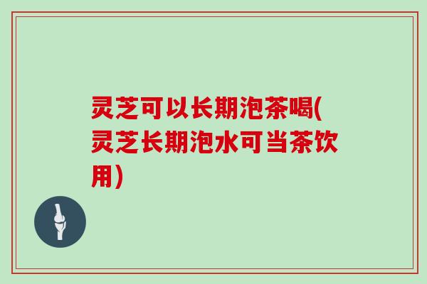 灵芝可以长期泡茶喝(灵芝长期泡水可当茶饮用)