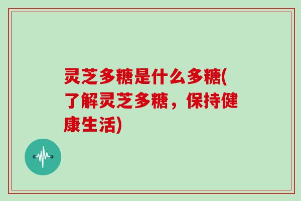 灵芝多糖是什么多糖(了解灵芝多糖，保持健康生活)