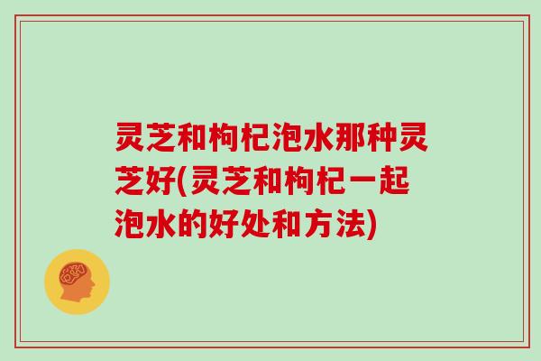 灵芝和枸杞泡水那种灵芝好(灵芝和枸杞一起泡水的好处和方法)