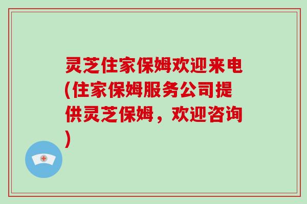 灵芝住家保姆欢迎来电(住家保姆服务公司提供灵芝保姆，欢迎咨询)
