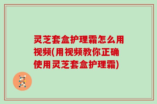 灵芝套盒护理霜怎么用视频(用视频教你正确使用灵芝套盒护理霜)