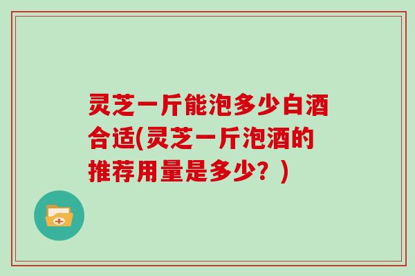 灵芝一斤能泡多少白酒合适(灵芝一斤泡酒的推荐用量是多少？)