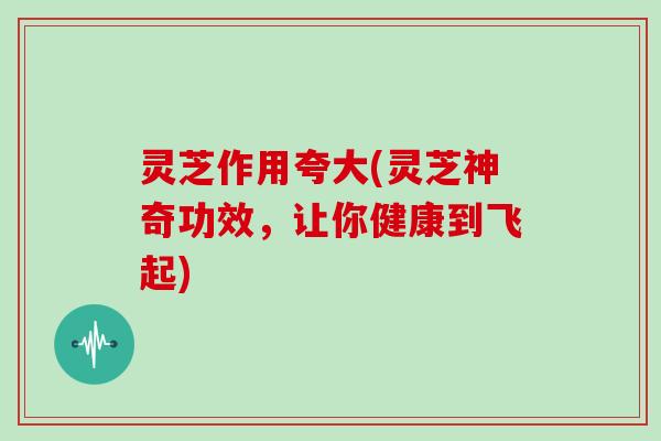 灵芝作用夸大(灵芝神奇功效，让你健康到飞起)