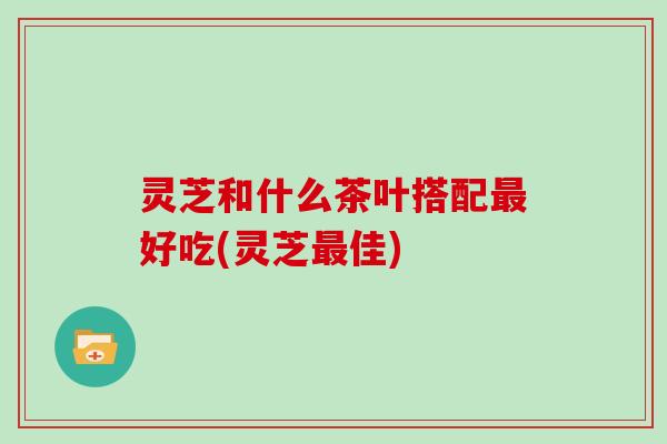 灵芝和什么茶叶搭配最好吃(灵芝最佳)