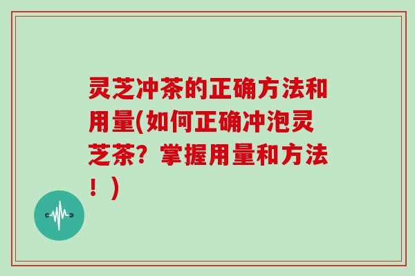 灵芝冲茶的正确方法和用量(如何正确冲泡灵芝茶？掌握用量和方法！)