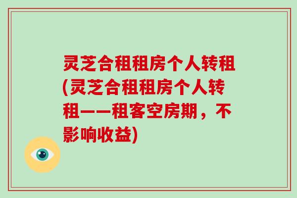 灵芝合租租房个人转租(灵芝合租租房个人转租——租客空房期，不影响收益)