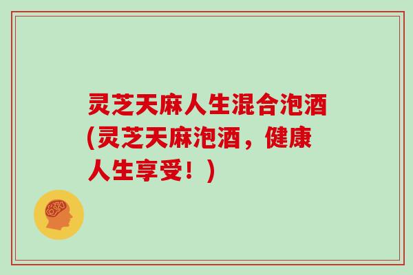 灵芝天麻人生混合泡酒(灵芝天麻泡酒，健康人生享受！)-第1张图片-灵芝大师