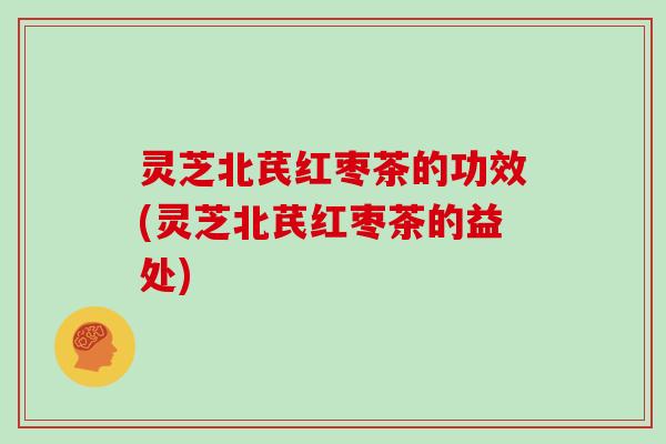 灵芝北芪红枣茶的功效(灵芝北芪红枣茶的益处)