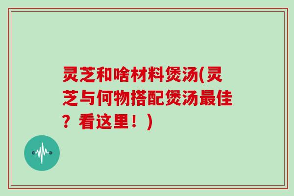 灵芝和啥材料煲汤(灵芝与何物搭配煲汤最佳？看这里！)