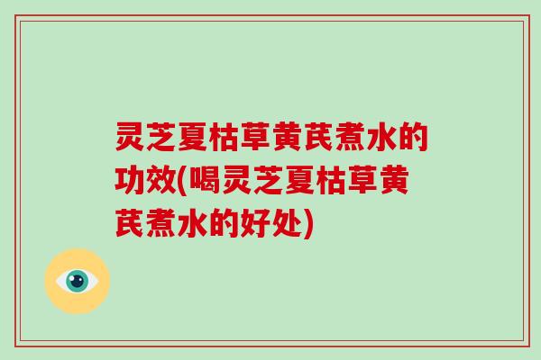 灵芝夏枯草黄芪煮水的功效(喝灵芝夏枯草黄芪煮水的好处)