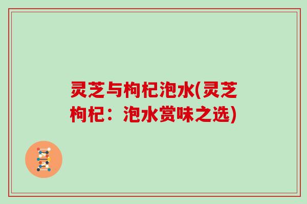 灵芝与枸杞泡水(灵芝枸杞：泡水赏味之选)