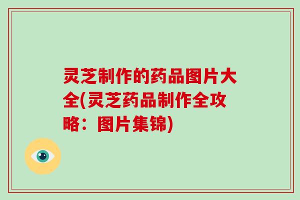 灵芝制作的药品图片大全(灵芝药品制作全攻略：图片集锦)