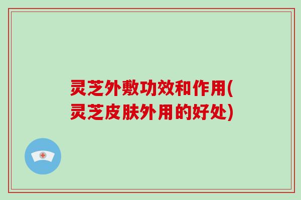 灵芝外敷功效和作用(灵芝皮肤外用的好处)-第1张图片-灵芝大师 灵芝外敷功效和作用(灵芝皮肤外用的好处)-第1张图片-灵芝大师