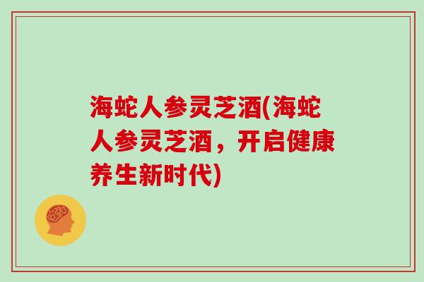 海蛇人参灵芝酒(海蛇人参灵芝酒，开启健康养生新时代)