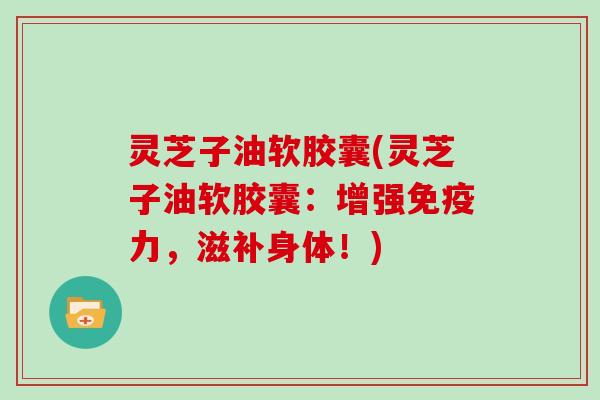 灵芝子油软胶囊(灵芝子油软胶囊：增强免疫力，滋补身体！)