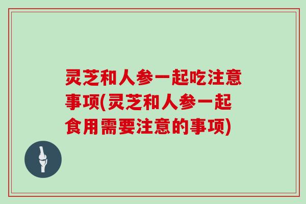 灵芝和人参一起吃注意事项(灵芝和人参一起食用需要注意的事项)